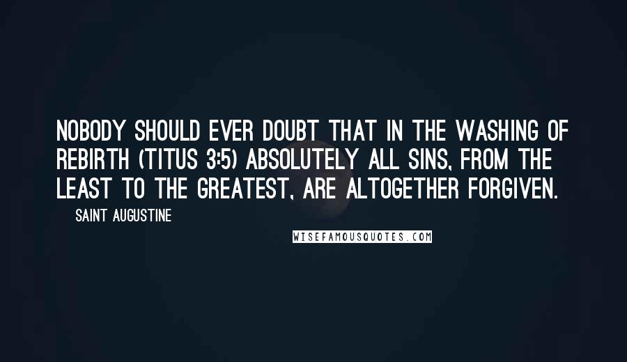 Saint Augustine Quotes: Nobody should ever doubt that in the washing of rebirth (Titus 3:5) absolutely all sins, from the least to the greatest, are altogether forgiven.