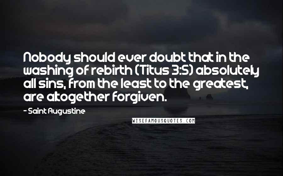 Saint Augustine Quotes: Nobody should ever doubt that in the washing of rebirth (Titus 3:5) absolutely all sins, from the least to the greatest, are altogether forgiven.