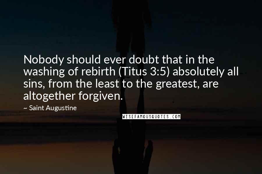 Saint Augustine Quotes: Nobody should ever doubt that in the washing of rebirth (Titus 3:5) absolutely all sins, from the least to the greatest, are altogether forgiven.