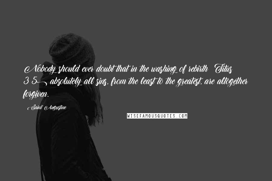 Saint Augustine Quotes: Nobody should ever doubt that in the washing of rebirth (Titus 3:5) absolutely all sins, from the least to the greatest, are altogether forgiven.