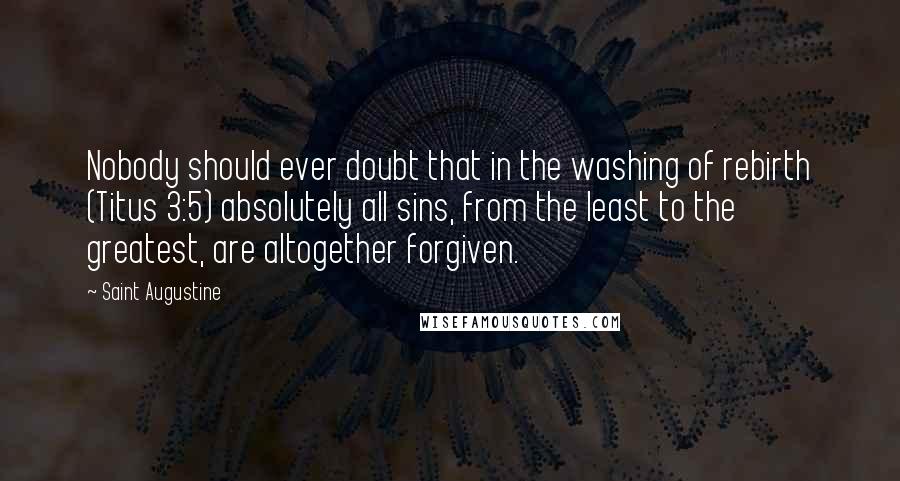 Saint Augustine Quotes: Nobody should ever doubt that in the washing of rebirth (Titus 3:5) absolutely all sins, from the least to the greatest, are altogether forgiven.