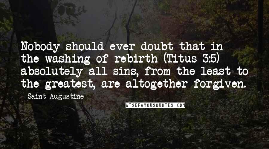 Saint Augustine Quotes: Nobody should ever doubt that in the washing of rebirth (Titus 3:5) absolutely all sins, from the least to the greatest, are altogether forgiven.