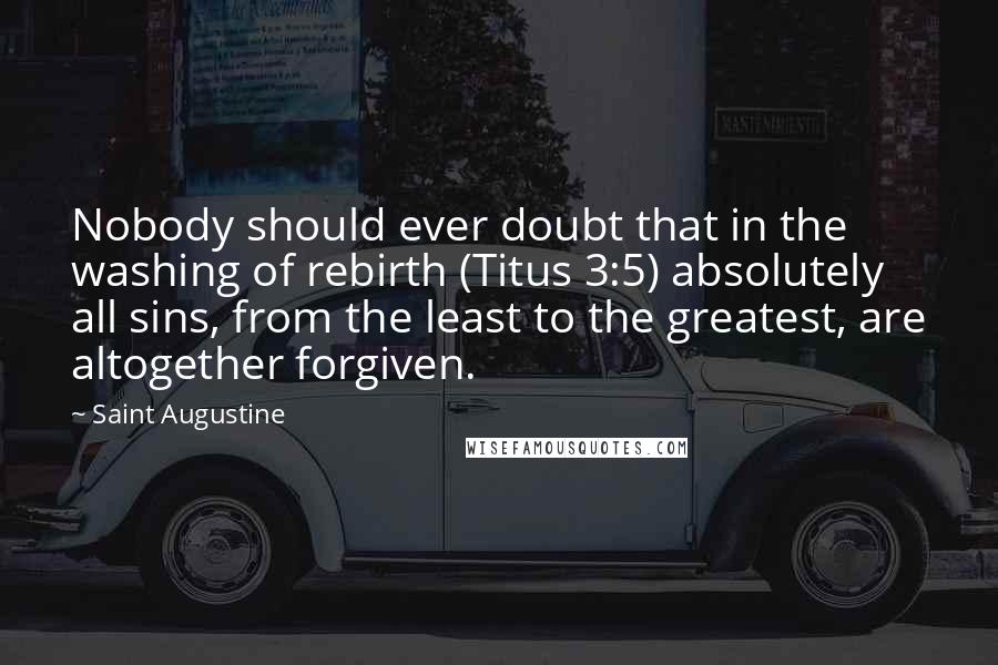 Saint Augustine Quotes: Nobody should ever doubt that in the washing of rebirth (Titus 3:5) absolutely all sins, from the least to the greatest, are altogether forgiven.