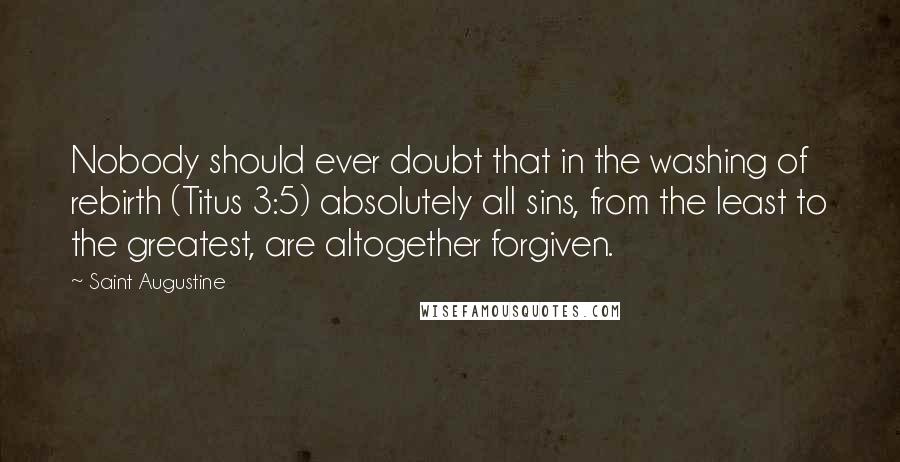 Saint Augustine Quotes: Nobody should ever doubt that in the washing of rebirth (Titus 3:5) absolutely all sins, from the least to the greatest, are altogether forgiven.