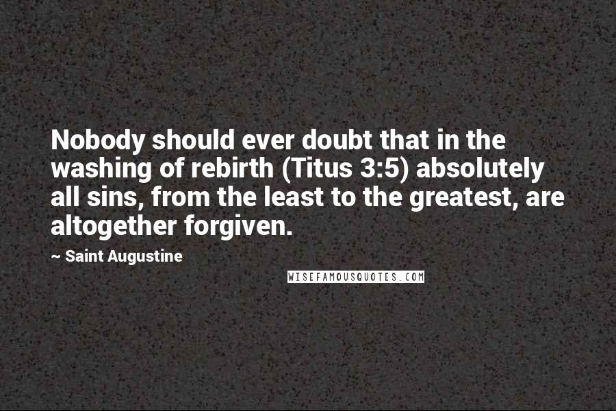 Saint Augustine Quotes: Nobody should ever doubt that in the washing of rebirth (Titus 3:5) absolutely all sins, from the least to the greatest, are altogether forgiven.