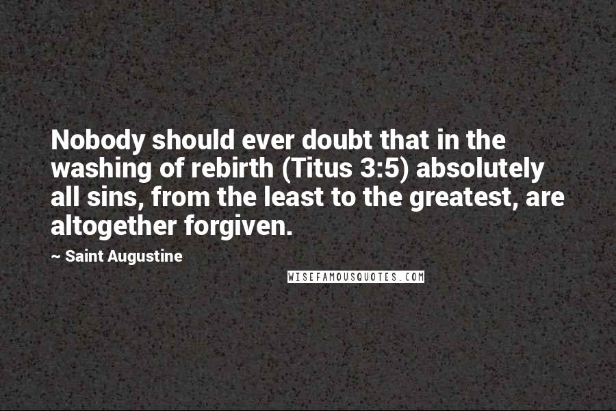 Saint Augustine Quotes: Nobody should ever doubt that in the washing of rebirth (Titus 3:5) absolutely all sins, from the least to the greatest, are altogether forgiven.