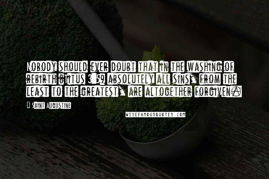 Saint Augustine Quotes: Nobody should ever doubt that in the washing of rebirth (Titus 3:5) absolutely all sins, from the least to the greatest, are altogether forgiven.