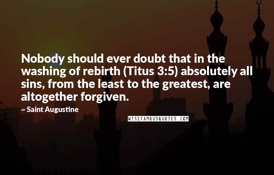 Saint Augustine Quotes: Nobody should ever doubt that in the washing of rebirth (Titus 3:5) absolutely all sins, from the least to the greatest, are altogether forgiven.