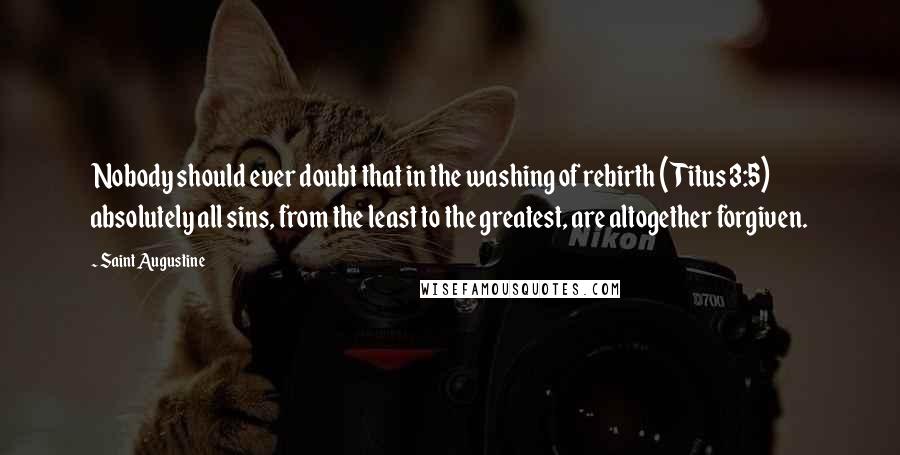 Saint Augustine Quotes: Nobody should ever doubt that in the washing of rebirth (Titus 3:5) absolutely all sins, from the least to the greatest, are altogether forgiven.