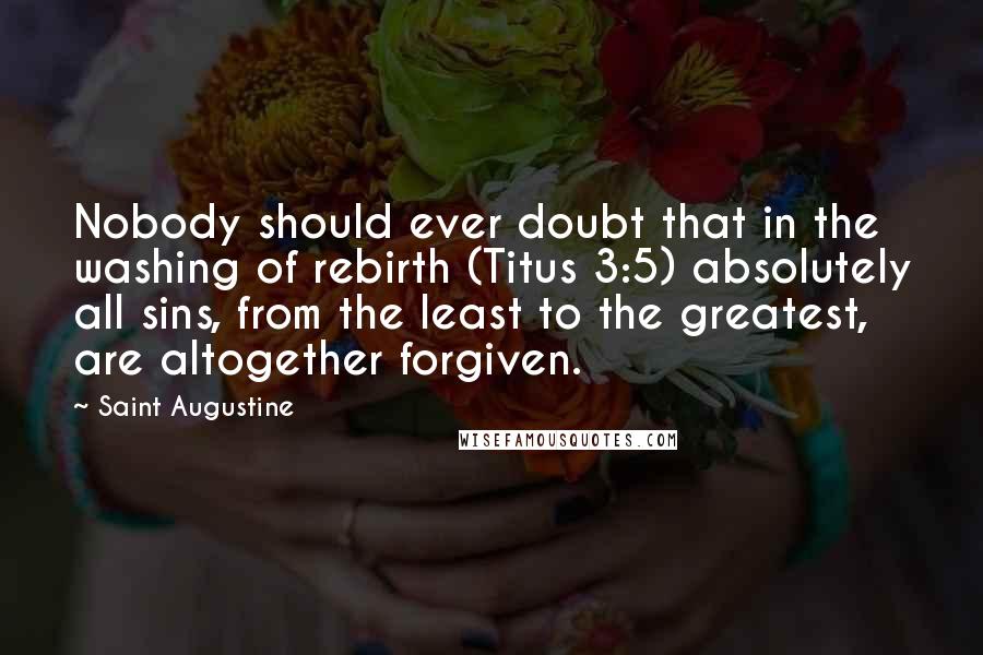 Saint Augustine Quotes: Nobody should ever doubt that in the washing of rebirth (Titus 3:5) absolutely all sins, from the least to the greatest, are altogether forgiven.