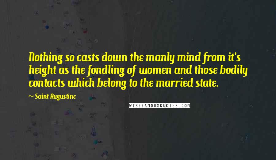 Saint Augustine Quotes: Nothing so casts down the manly mind from it's height as the fondling of women and those bodily contacts which belong to the married state.