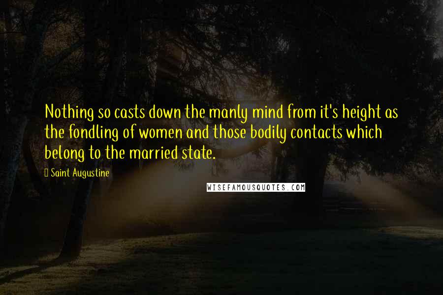 Saint Augustine Quotes: Nothing so casts down the manly mind from it's height as the fondling of women and those bodily contacts which belong to the married state.