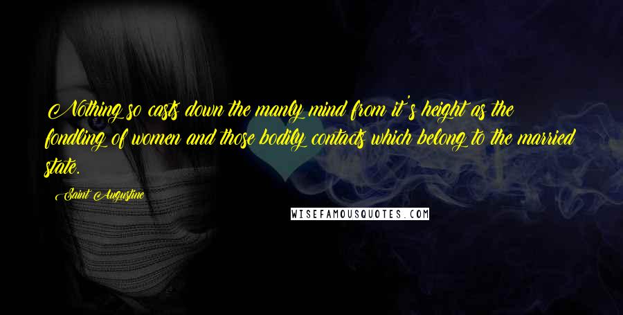 Saint Augustine Quotes: Nothing so casts down the manly mind from it's height as the fondling of women and those bodily contacts which belong to the married state.