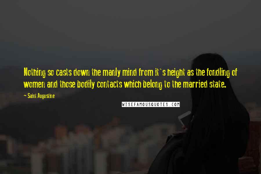 Saint Augustine Quotes: Nothing so casts down the manly mind from it's height as the fondling of women and those bodily contacts which belong to the married state.