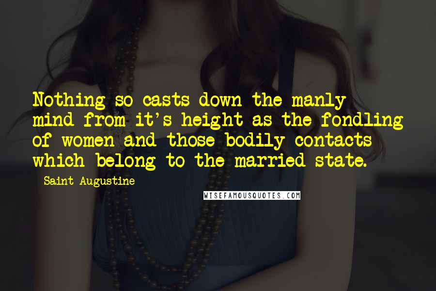 Saint Augustine Quotes: Nothing so casts down the manly mind from it's height as the fondling of women and those bodily contacts which belong to the married state.