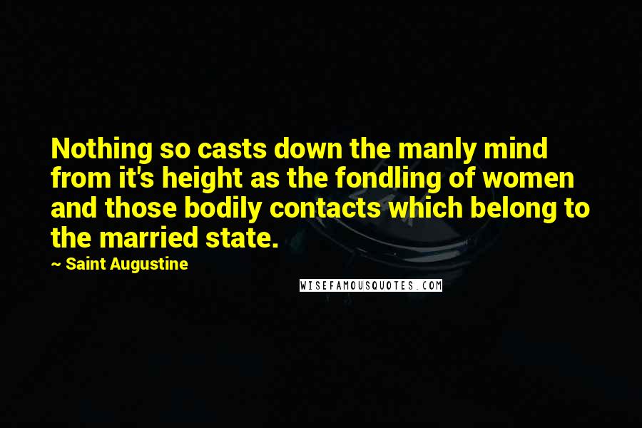 Saint Augustine Quotes: Nothing so casts down the manly mind from it's height as the fondling of women and those bodily contacts which belong to the married state.