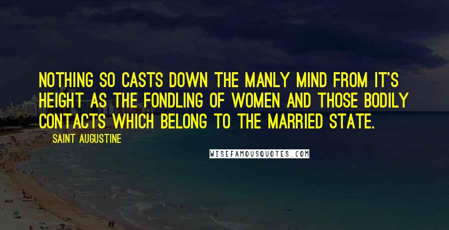 Saint Augustine Quotes: Nothing so casts down the manly mind from it's height as the fondling of women and those bodily contacts which belong to the married state.