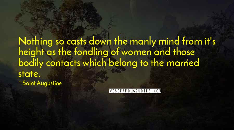 Saint Augustine Quotes: Nothing so casts down the manly mind from it's height as the fondling of women and those bodily contacts which belong to the married state.