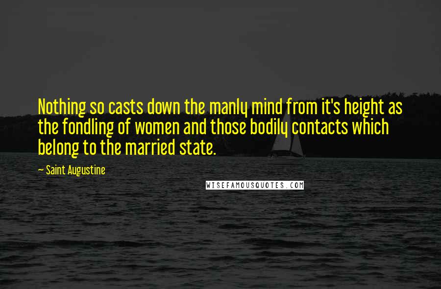 Saint Augustine Quotes: Nothing so casts down the manly mind from it's height as the fondling of women and those bodily contacts which belong to the married state.