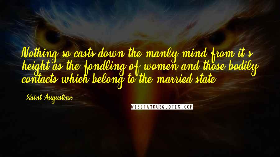 Saint Augustine Quotes: Nothing so casts down the manly mind from it's height as the fondling of women and those bodily contacts which belong to the married state.