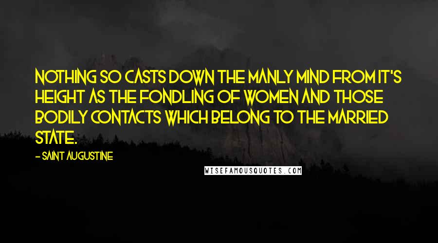 Saint Augustine Quotes: Nothing so casts down the manly mind from it's height as the fondling of women and those bodily contacts which belong to the married state.