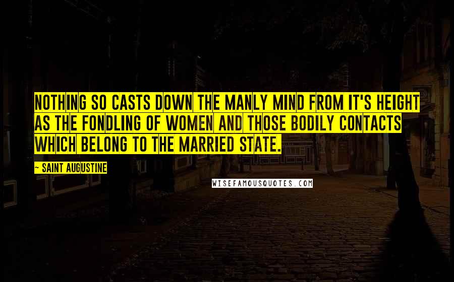 Saint Augustine Quotes: Nothing so casts down the manly mind from it's height as the fondling of women and those bodily contacts which belong to the married state.