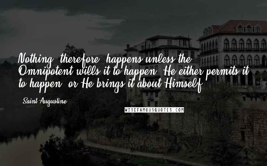 Saint Augustine Quotes: Nothing, therefore, happens unless the Omnipotent wills it to happen. He either permits it to happen, or He brings it about Himself.