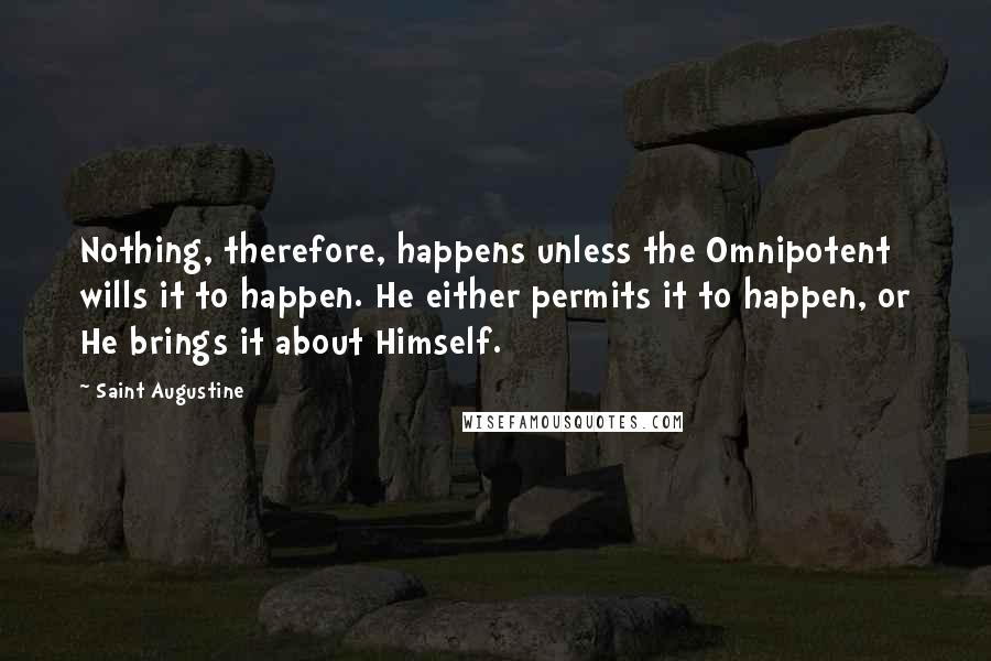 Saint Augustine Quotes: Nothing, therefore, happens unless the Omnipotent wills it to happen. He either permits it to happen, or He brings it about Himself.