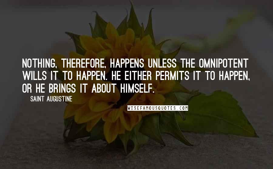 Saint Augustine Quotes: Nothing, therefore, happens unless the Omnipotent wills it to happen. He either permits it to happen, or He brings it about Himself.