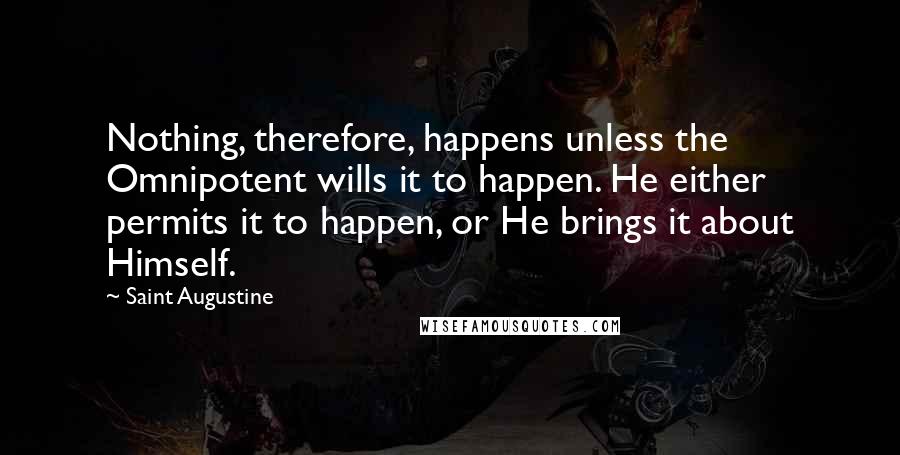 Saint Augustine Quotes: Nothing, therefore, happens unless the Omnipotent wills it to happen. He either permits it to happen, or He brings it about Himself.