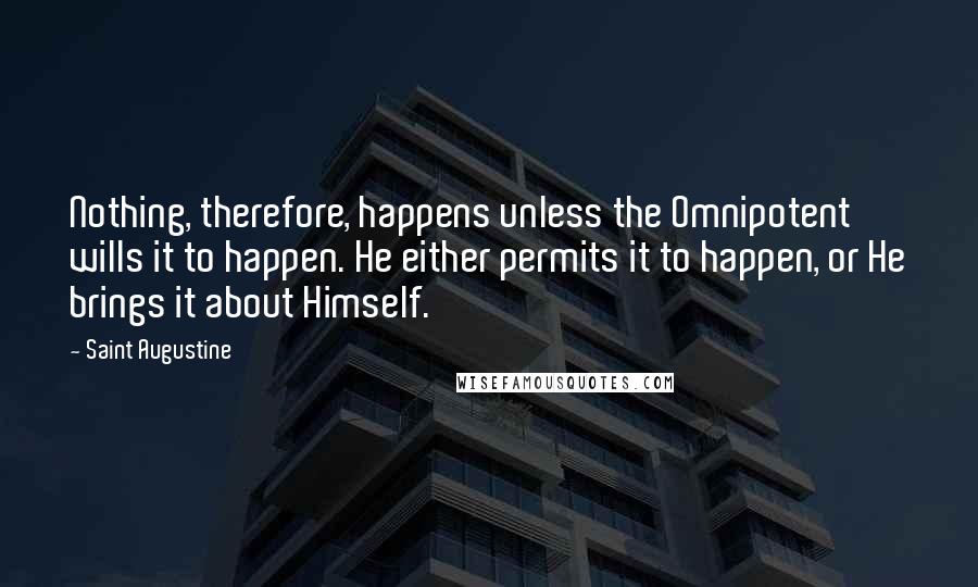 Saint Augustine Quotes: Nothing, therefore, happens unless the Omnipotent wills it to happen. He either permits it to happen, or He brings it about Himself.