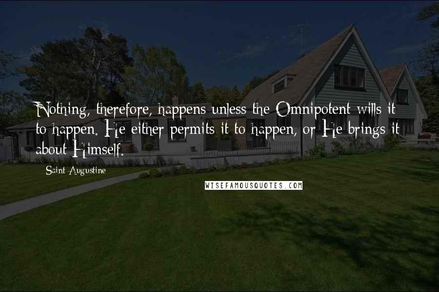 Saint Augustine Quotes: Nothing, therefore, happens unless the Omnipotent wills it to happen. He either permits it to happen, or He brings it about Himself.