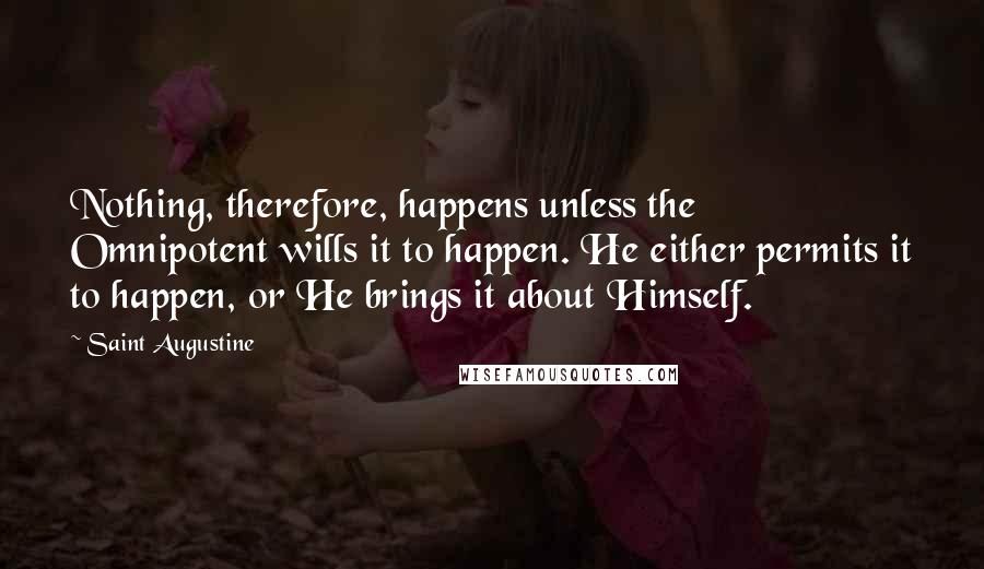 Saint Augustine Quotes: Nothing, therefore, happens unless the Omnipotent wills it to happen. He either permits it to happen, or He brings it about Himself.