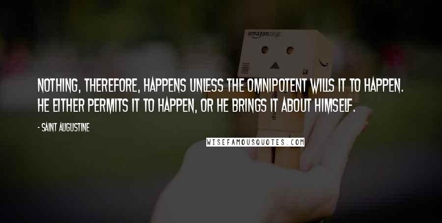 Saint Augustine Quotes: Nothing, therefore, happens unless the Omnipotent wills it to happen. He either permits it to happen, or He brings it about Himself.