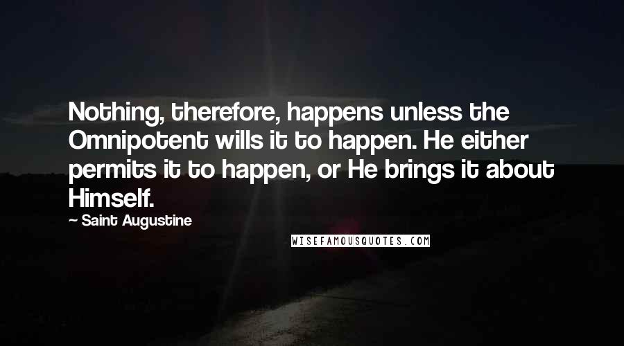 Saint Augustine Quotes: Nothing, therefore, happens unless the Omnipotent wills it to happen. He either permits it to happen, or He brings it about Himself.