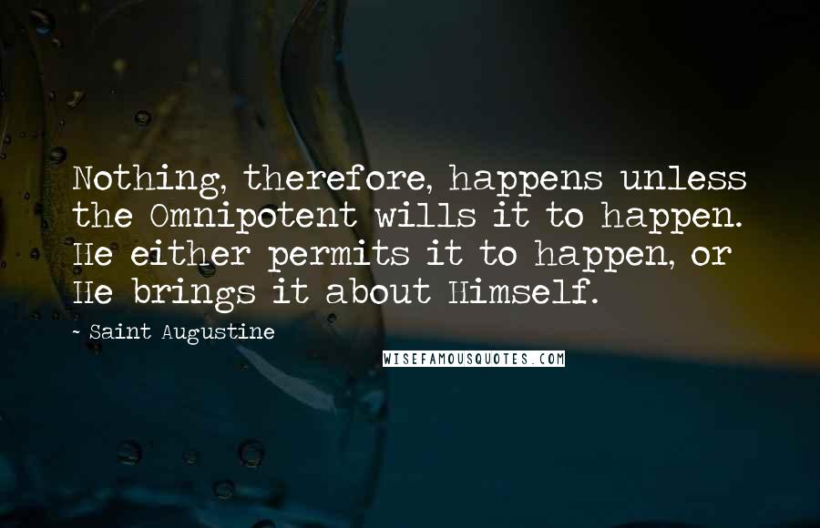 Saint Augustine Quotes: Nothing, therefore, happens unless the Omnipotent wills it to happen. He either permits it to happen, or He brings it about Himself.