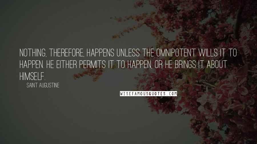 Saint Augustine Quotes: Nothing, therefore, happens unless the Omnipotent wills it to happen. He either permits it to happen, or He brings it about Himself.