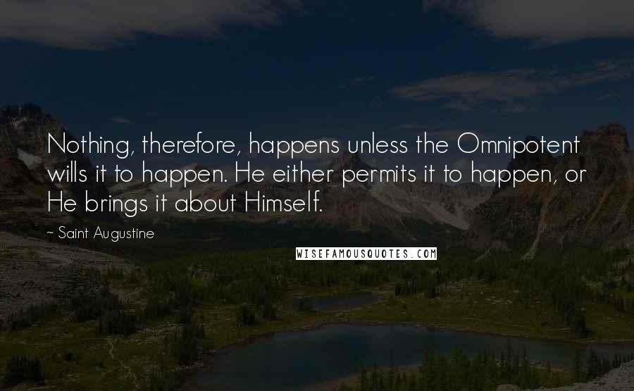 Saint Augustine Quotes: Nothing, therefore, happens unless the Omnipotent wills it to happen. He either permits it to happen, or He brings it about Himself.