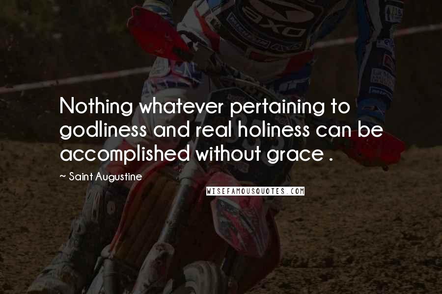 Saint Augustine Quotes: Nothing whatever pertaining to godliness and real holiness can be accomplished without grace .