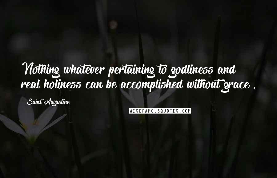 Saint Augustine Quotes: Nothing whatever pertaining to godliness and real holiness can be accomplished without grace .