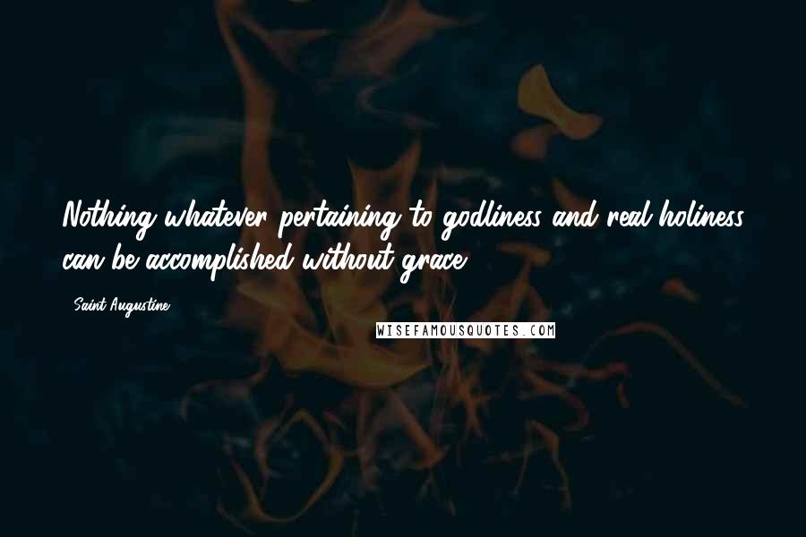 Saint Augustine Quotes: Nothing whatever pertaining to godliness and real holiness can be accomplished without grace .
