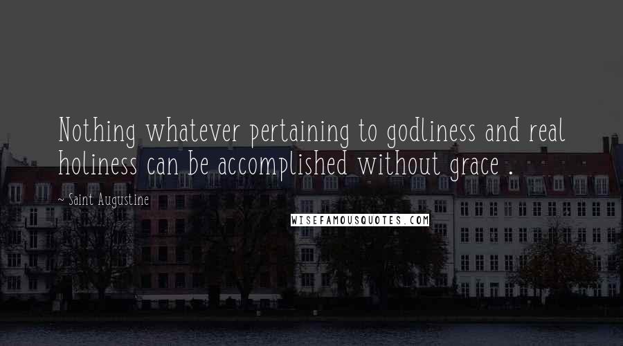 Saint Augustine Quotes: Nothing whatever pertaining to godliness and real holiness can be accomplished without grace .