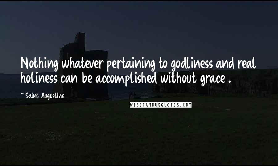Saint Augustine Quotes: Nothing whatever pertaining to godliness and real holiness can be accomplished without grace .