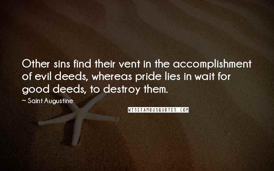 Saint Augustine Quotes: Other sins find their vent in the accomplishment of evil deeds, whereas pride lies in wait for good deeds, to destroy them.