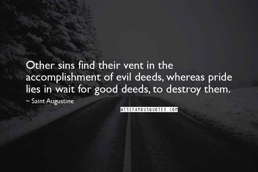 Saint Augustine Quotes: Other sins find their vent in the accomplishment of evil deeds, whereas pride lies in wait for good deeds, to destroy them.