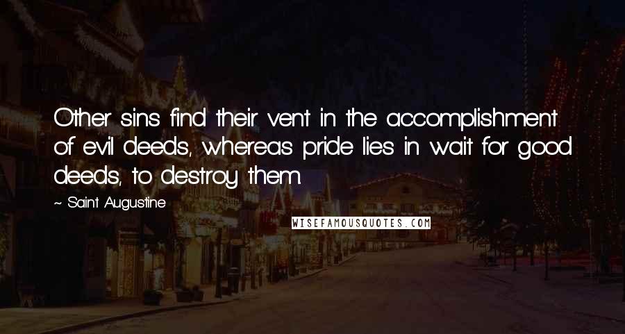 Saint Augustine Quotes: Other sins find their vent in the accomplishment of evil deeds, whereas pride lies in wait for good deeds, to destroy them.