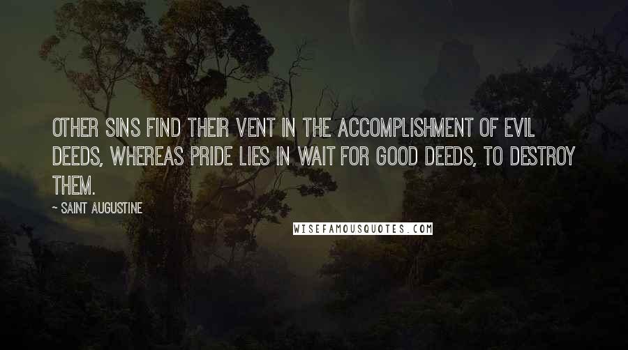 Saint Augustine Quotes: Other sins find their vent in the accomplishment of evil deeds, whereas pride lies in wait for good deeds, to destroy them.