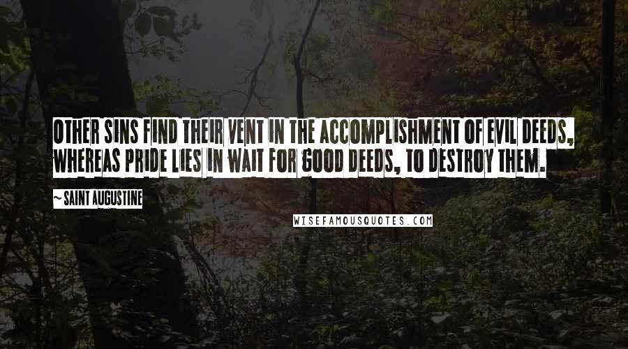 Saint Augustine Quotes: Other sins find their vent in the accomplishment of evil deeds, whereas pride lies in wait for good deeds, to destroy them.