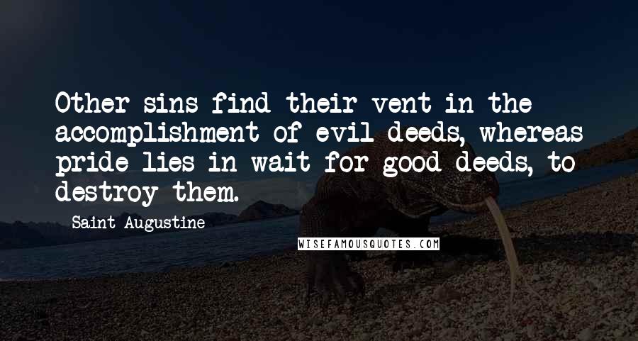 Saint Augustine Quotes: Other sins find their vent in the accomplishment of evil deeds, whereas pride lies in wait for good deeds, to destroy them.