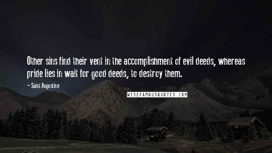 Saint Augustine Quotes: Other sins find their vent in the accomplishment of evil deeds, whereas pride lies in wait for good deeds, to destroy them.